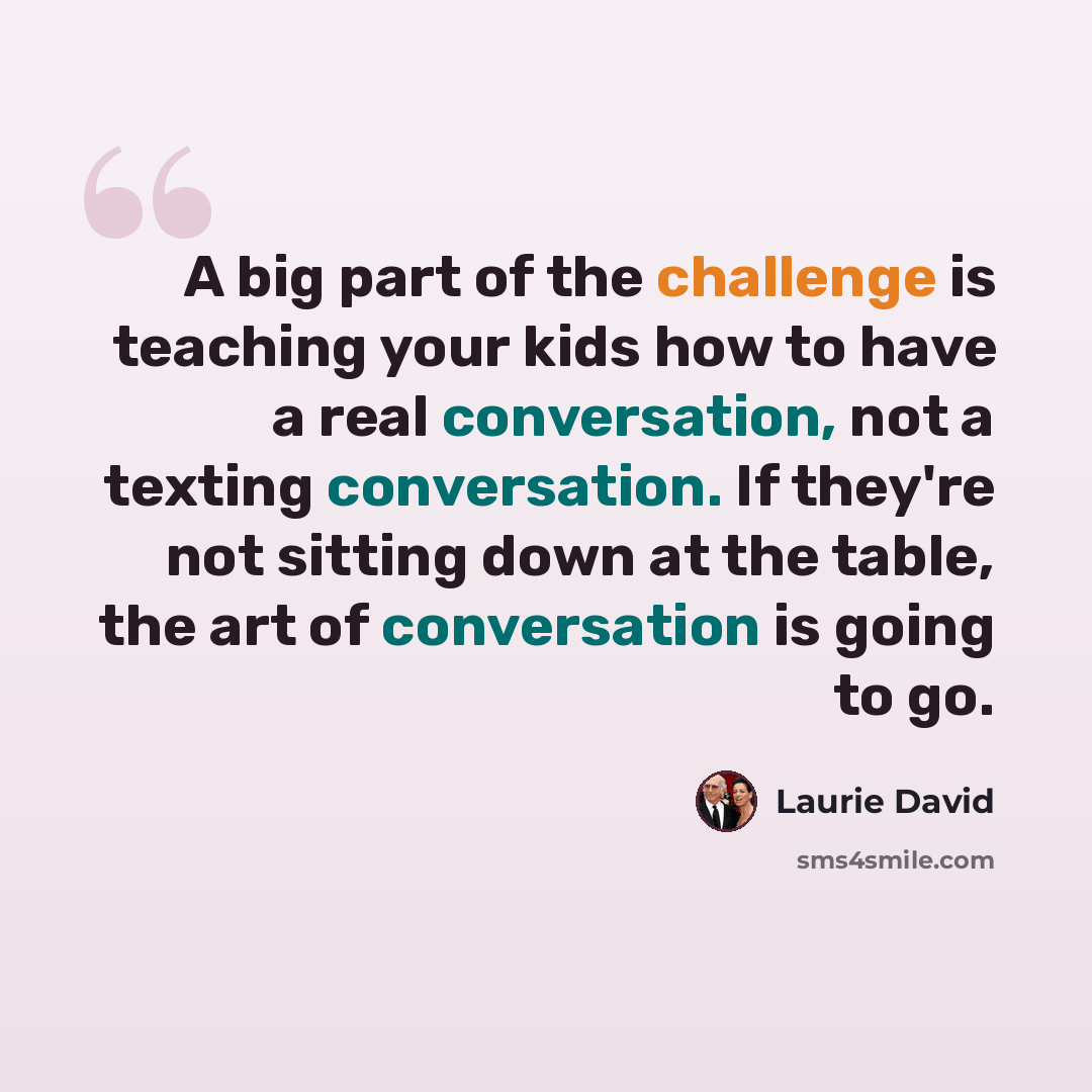 “A big part of the challenge is teaching your kids how to have a real conversation, not a texting conversation. If they're not sitting down at the table, the art of conversation is going to go.” quote by Laurie David