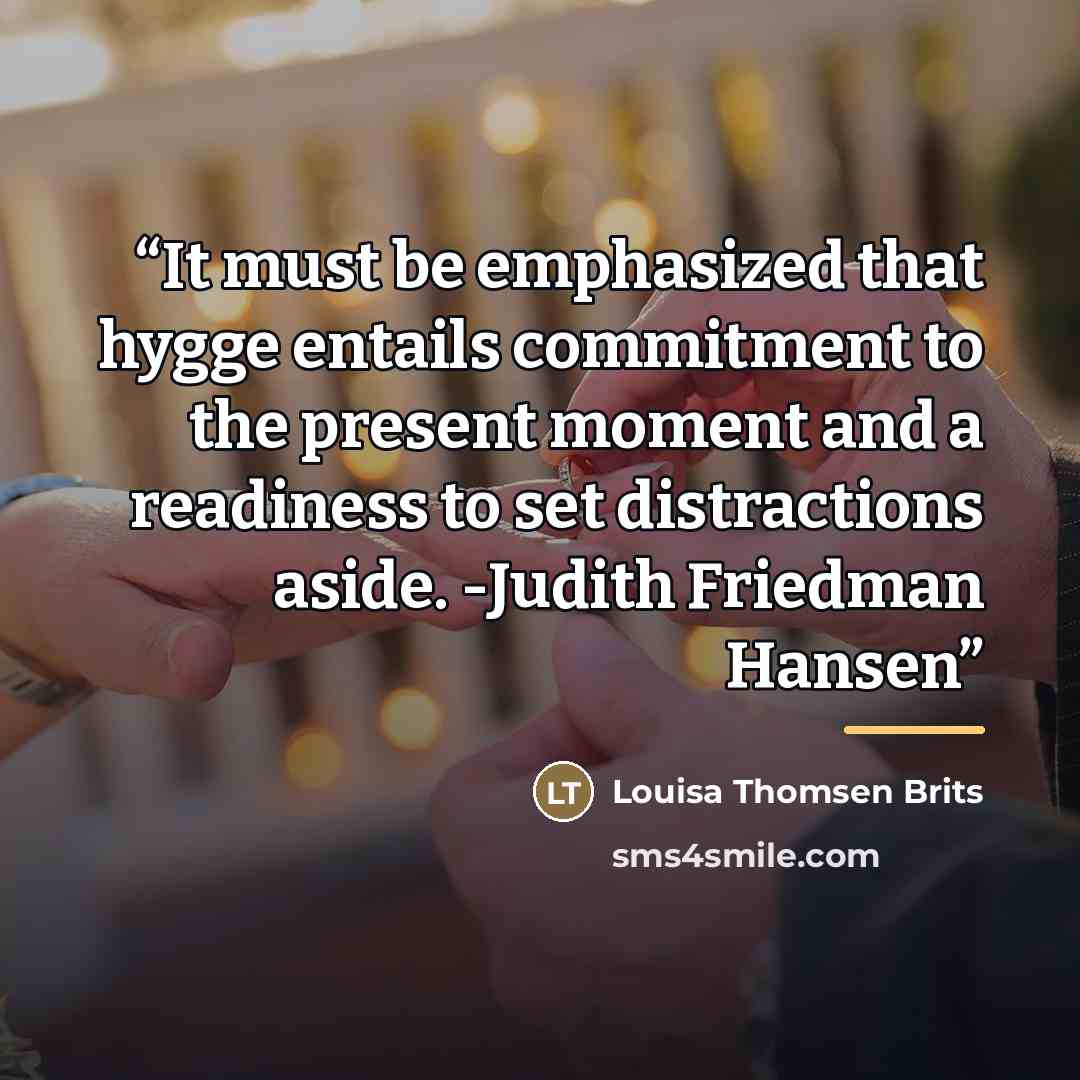 “It must be emphasized that hygge entails commitment to the present moment and a readiness to set distractions aside. -Judith Friedman Hansen” quote by Louisa Thomsen Brits