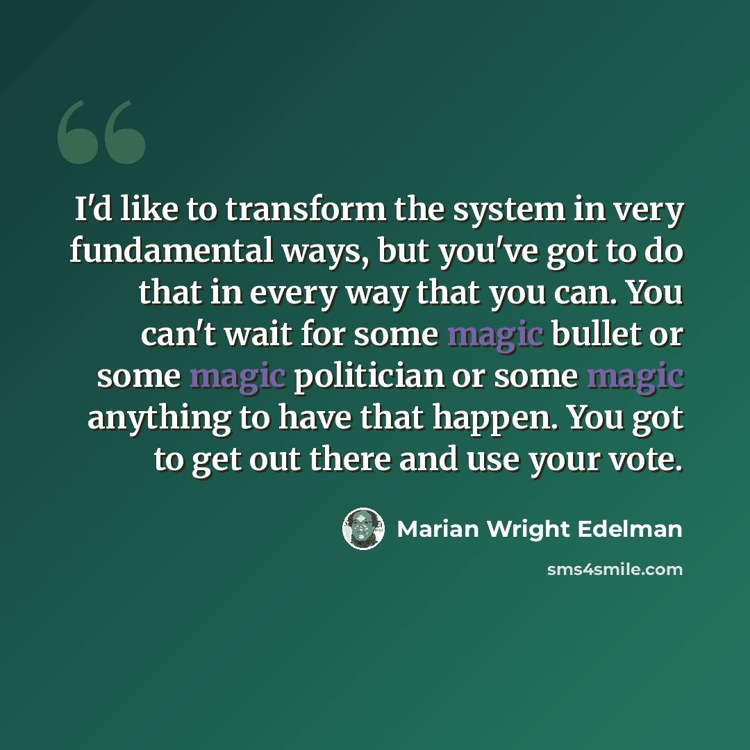 “I'd like to transform the system in very fundamental ways, but you've got to do that in every way that you can. You can't wait for some magic bullet or some magic politician or some magic anything to have that happen. You got to get out there and use your vote.” quote by Marian Wright Edelman