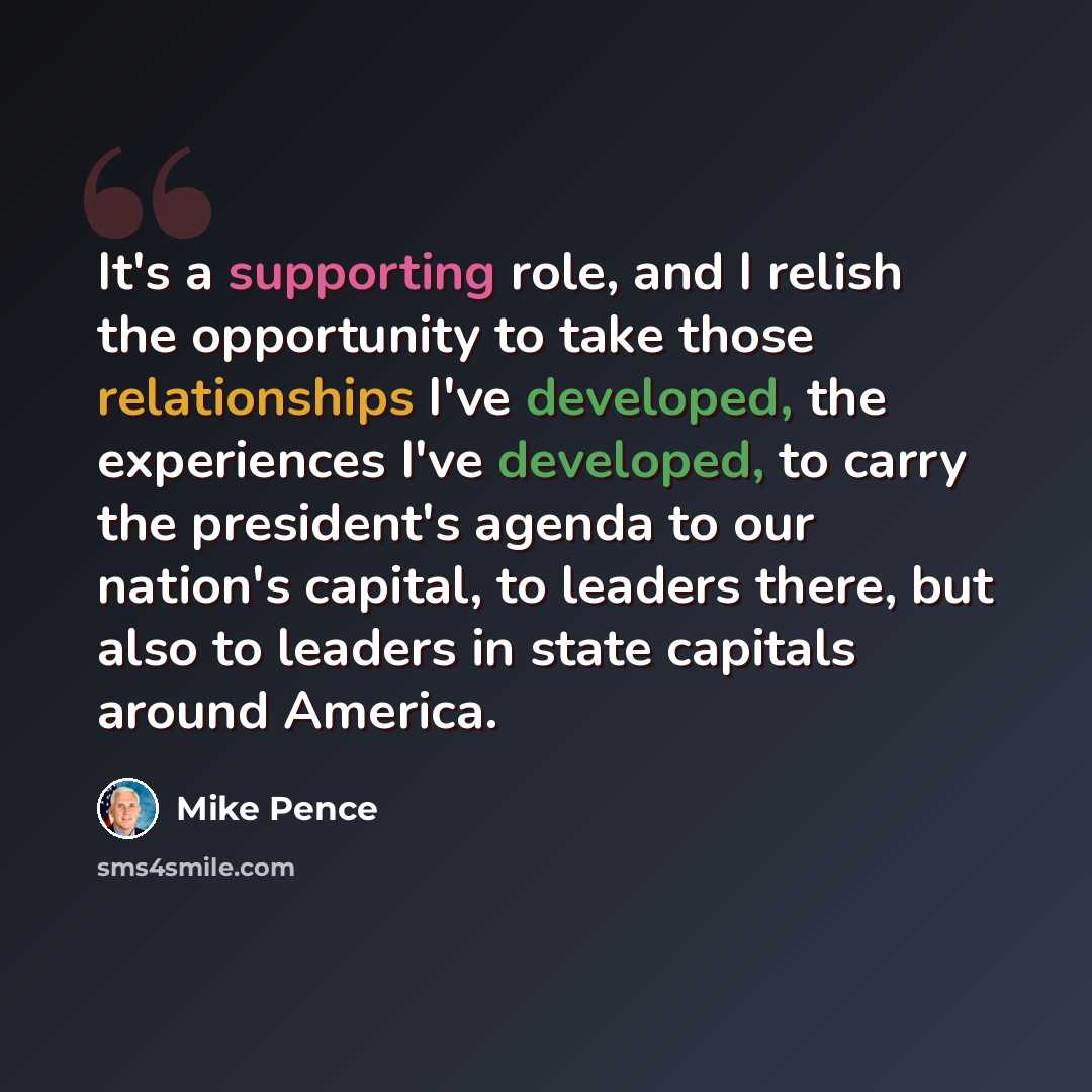 “It's a supporting role, and I relish the opportunity to take those relationships I've developed, the experiences I've developed, to carry the president's agenda to our nation's capital, to leaders there, but also to leaders in state capitals around America.” quote by Mike Pence
