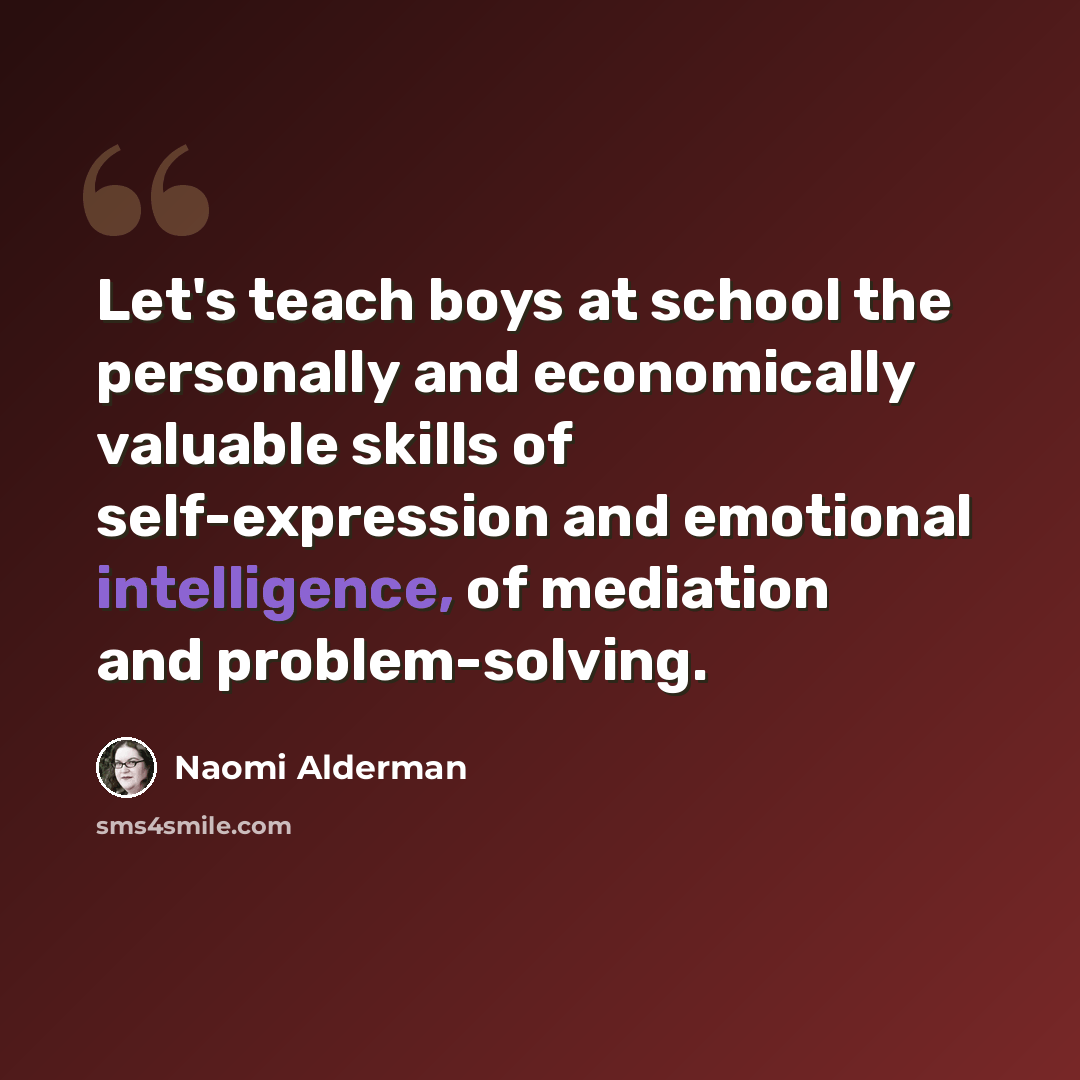 “Let's teach boys at school the personally and economically valuable skills of self-expression and emotional intelligence, of mediation and problem-solving.” quote by Naomi Alderman