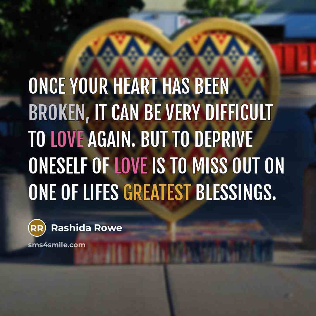 “Once your heart has been broken, it can be very difficult to love again. But To deprive oneself of love is to miss out on one of lifes greatest blessings.” quote by Rashida Rowe