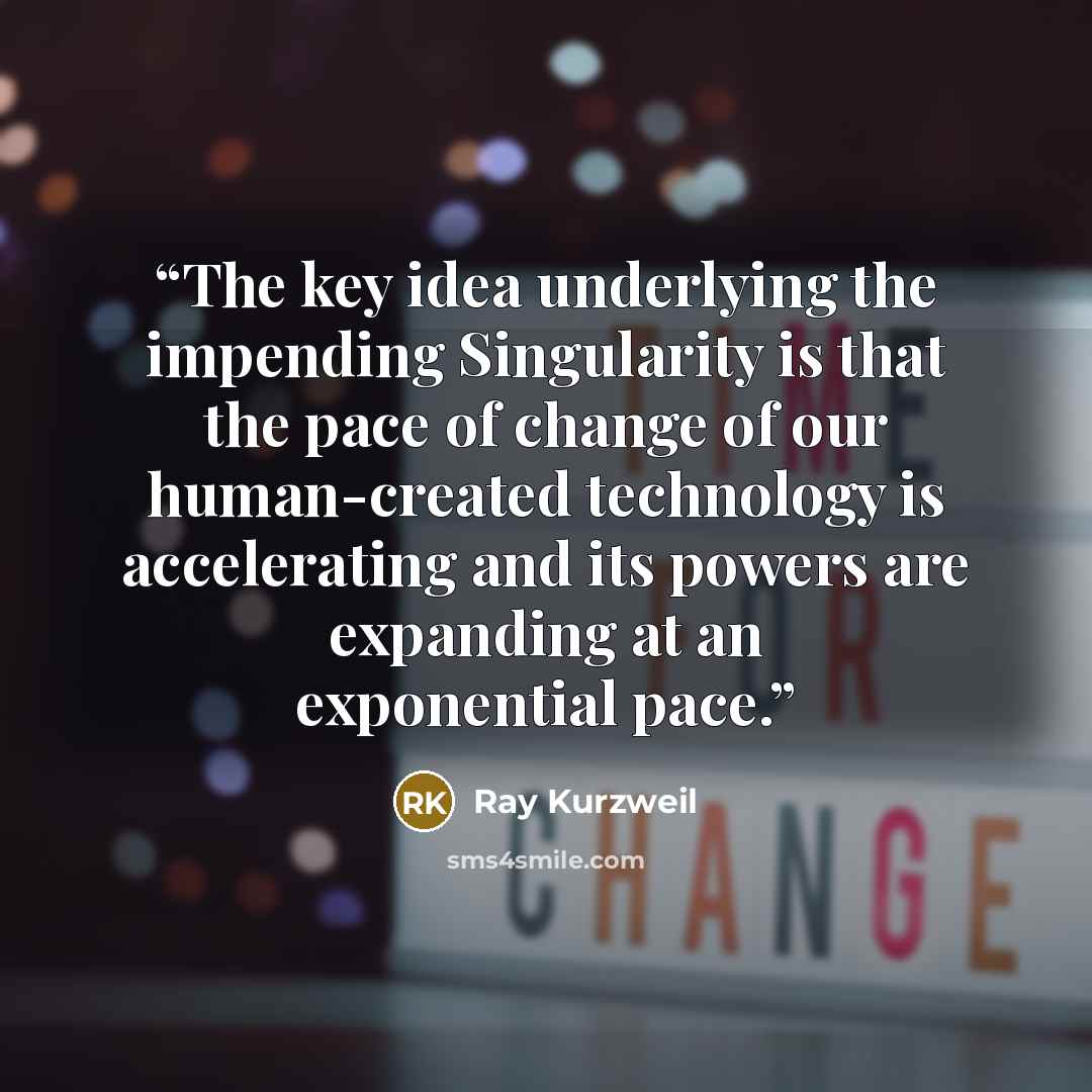 “The key idea underlying the impending Singularity is that the pace of change of our human-created technology is accelerating and its powers are expanding at an exponential pace.” quote by Ray Kurzweil
