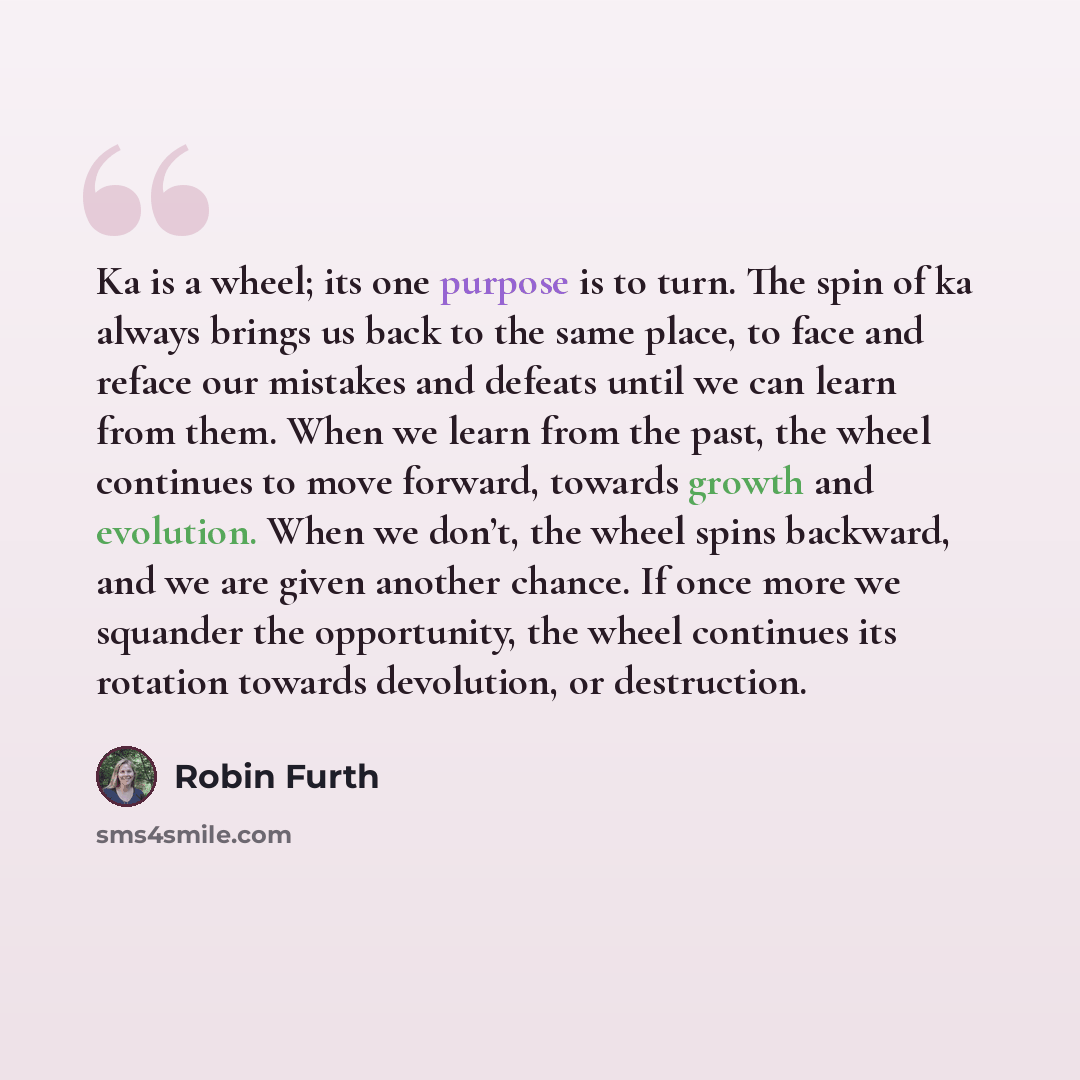“Ka is a wheel; its one purpose is to turn. The spin of ka always brings us back to the same place, to face and reface our mistakes and defeats until we can learn from them. When we learn from the past, the wheel continues to move forward, towards growth and evolution. When we don’t, the wheel…” quote by Robin Furth
