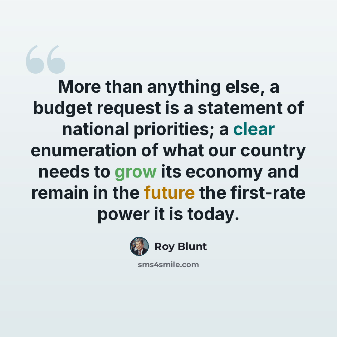 “More than anything else, a budget request is a statement of national priorities; a clear enumeration of what our country needs to grow its economy and remain in the future the first-rate power it is today.” quote by Roy Blunt