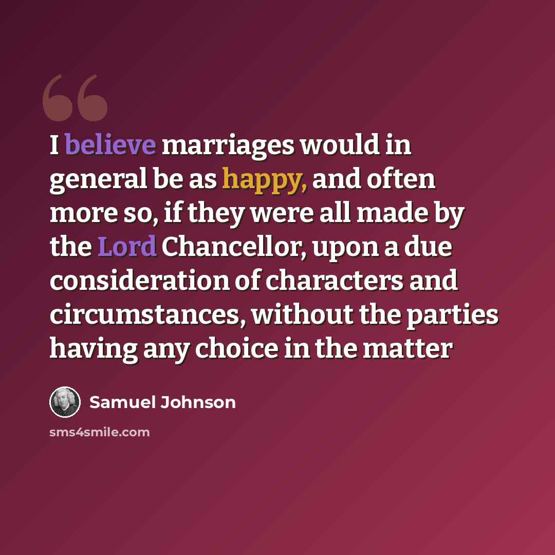 “I believe marriages would in general be as happy, and often more so, if they were all made by the Lord Chancellor, upon a due consideration of characters and circumstances, without the parties having any choice in the matter” quote by Samuel Johnson