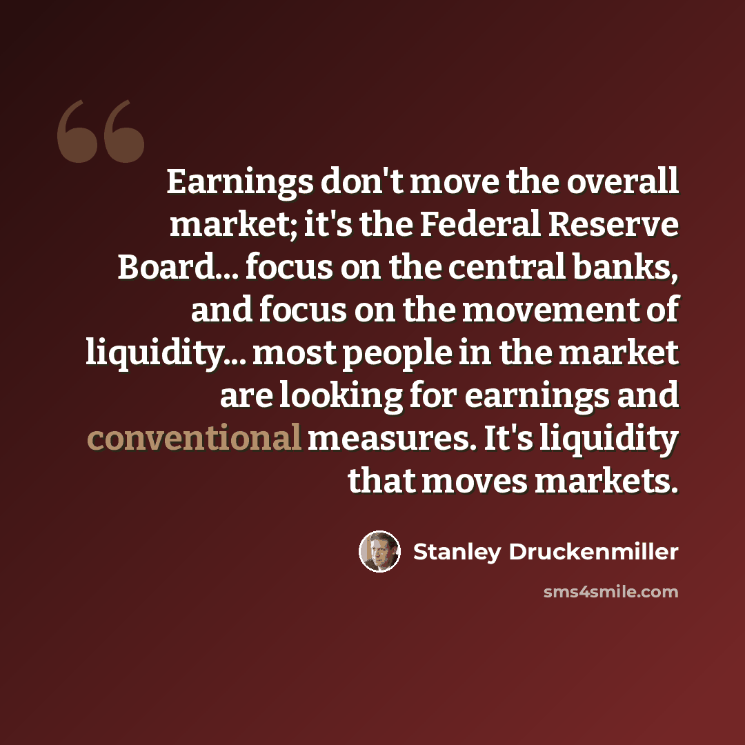 “Earnings don't move the overall market; it's the Federal Reserve Board... focus on the central banks, and focus on the movement of liquidity... most people in the market are looking for earnings and conventional measures. It's liquidity that moves markets.” quote by Stanley Druckenmiller