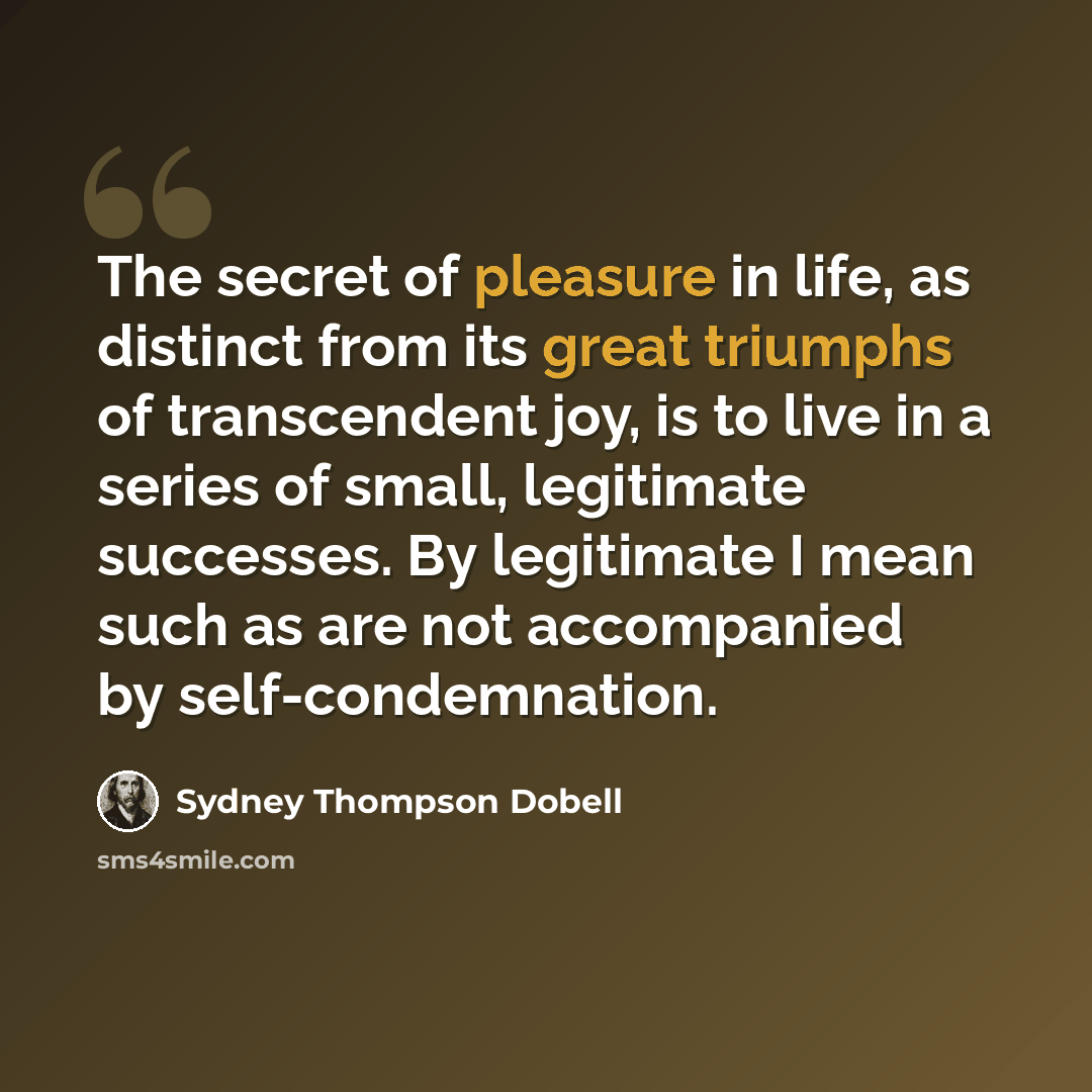 “The secret of pleasure in life, as distinct from its great triumphs of transcendent joy, is to live in a series of small, legitimate successes. By legitimate I mean such as are not accompanied by self-condemnation.” quote by Sydney Thompson Dobell