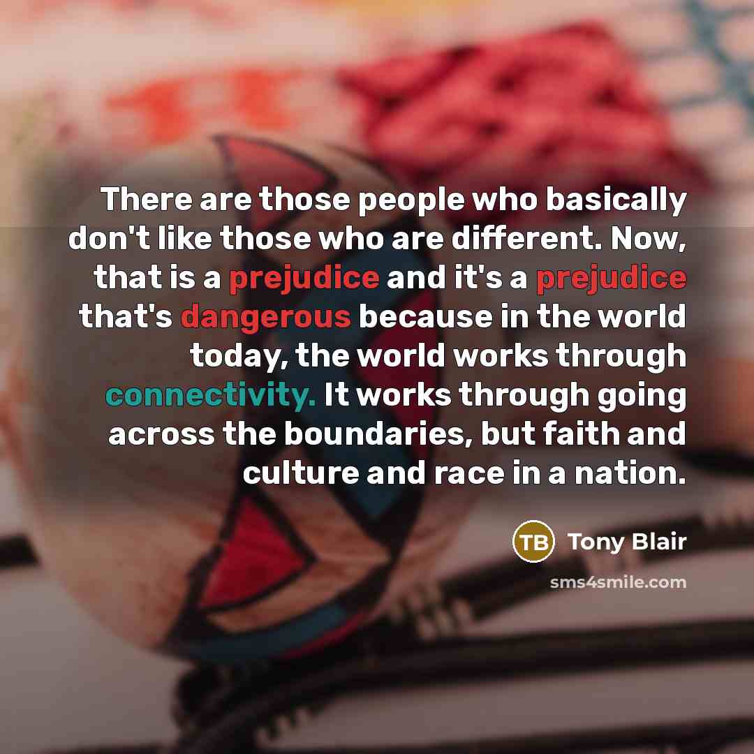 “There are those people who basically don't like those who are different. Now, that is a prejudice and it's a prejudice that's dangerous because in the world today, the world works through connectivity. It works through going across the boundaries, but faith and culture and race in a nation.” quote by Tony Blair