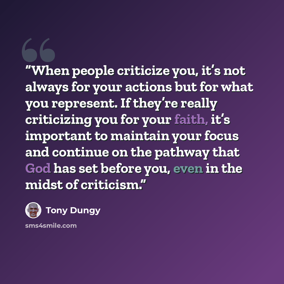 “When people criticize you, it’s not always for your actions but for what you represent. If they’re really criticizing you for your faith, it’s important to maintain your focus and continue on the pathway that God has set before you, even in the midst of criticism.” quote by Tony Dungy