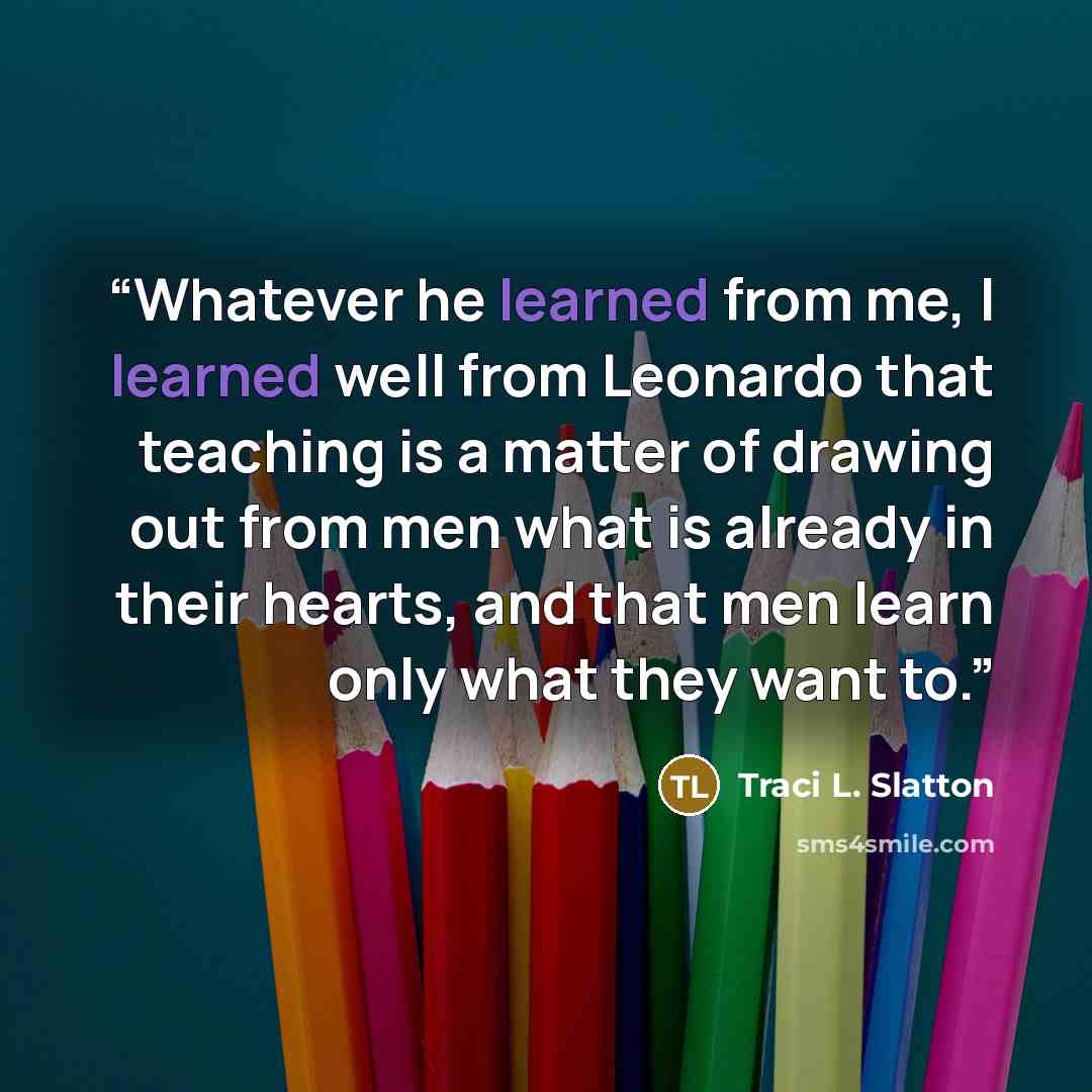“Whatever he learned from me, I learned well from Leonardo that teaching is a matter of drawing out from men what is already in their hearts, and that men learn only what they want to.” quote by Traci L. Slatton