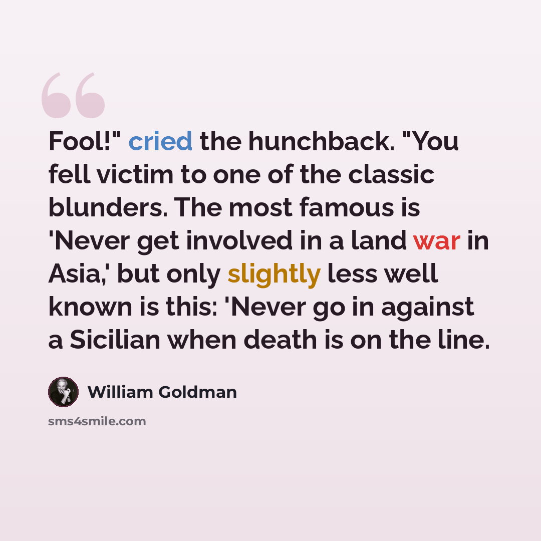 “Fool!" cried the hunchback. "You fell victim to one of the classic blunders. The most famous is 'Never get involved in a land war in Asia,' but only slightly less well known is this: 'Never go in against a Sicilian when death is on the line.” quote by William Goldman