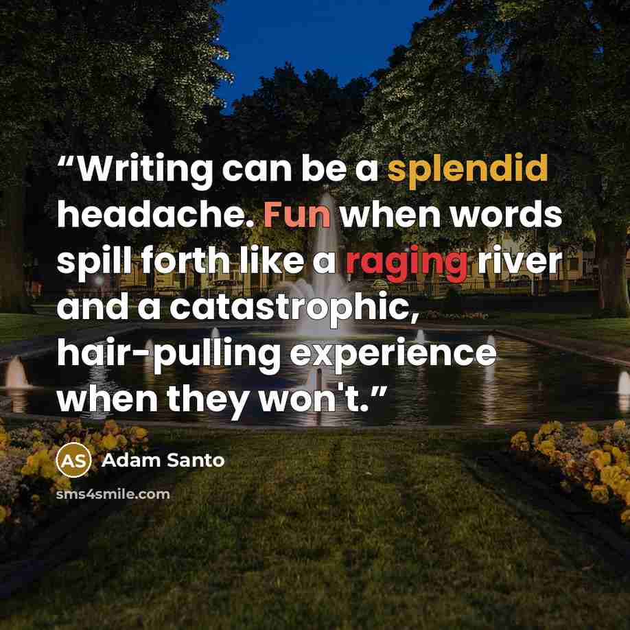 “Writing can be a splendid headache. Fun when words spill forth like a raging river and a catastrophic, hair-pulling experience when they won't.” quote by Adam Santo