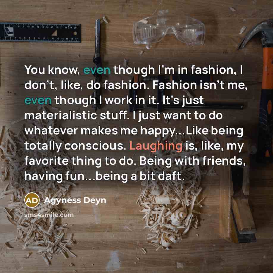 “You know, even though I'm in fashion, I don't, like, do fashion. Fashion isn't me, even though I work in it. It's just materialistic stuff. I just want to do whatever makes me happy...Like being totally conscious. Laughing is, like, my favorite thing to do. Being with friends, having fun...being a…” quote by Agyness Deyn
