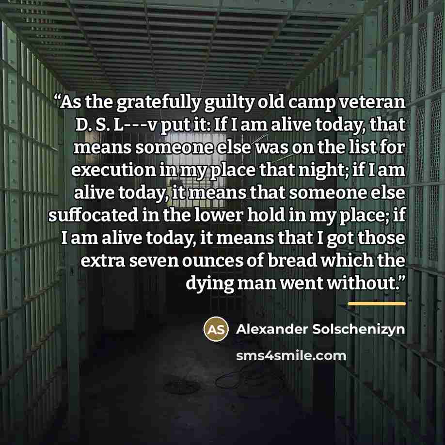 “As the gratefully guilty old camp veteran D. S. L---v put it: If I am alive today, that means someone else was on the list for execution in my place that night; if I am alive today, it means that someone else suffocated in the lower hold in my place; if I am alive today, it means that I got those…” quote by Alexander Solschenizyn