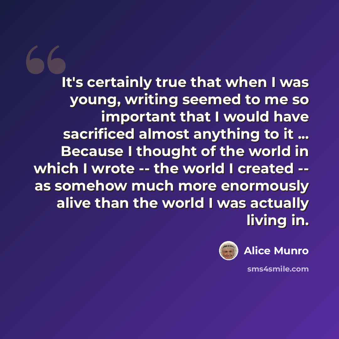 “It's certainly true that when I was young, writing seemed to me so important that I would have sacrificed almost anything to it ... Because I thought of the world in which I wrote -- the world I created -- as somehow much more enormously alive than the world I was actually living in.” quote by Alice Munro