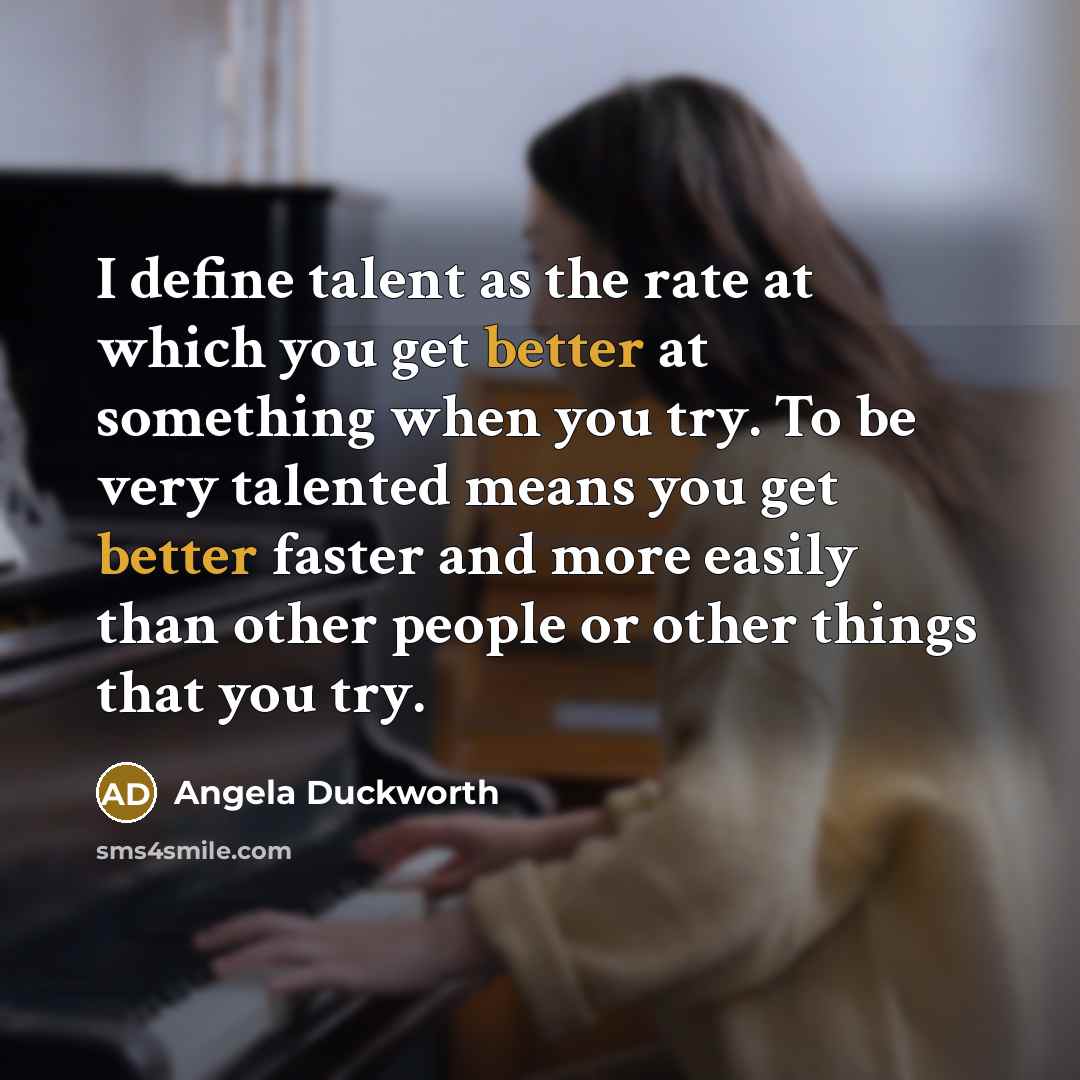 “I define talent as the rate at which you get better at something when you try. To be very talented means you get better faster and more easily than other people or other things that you try.” quote by Angela Duckworth