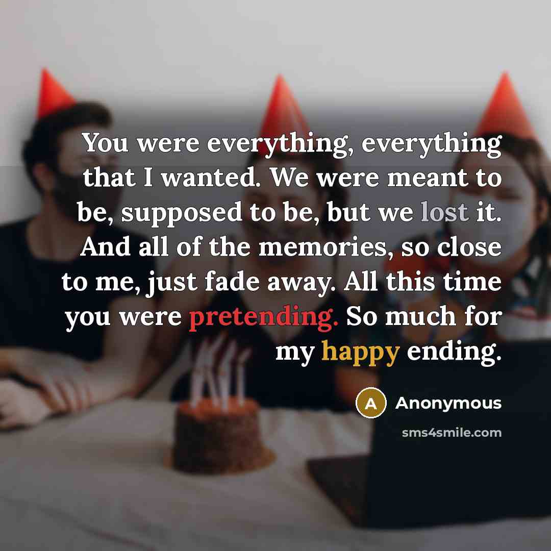 “You were everything, everything that I wanted. We were meant to be, supposed to be, but we lost it. And all of the memories, so close to me, just fade away. All this time you were pretending. So much for my happy ending.” quote by Anonymous