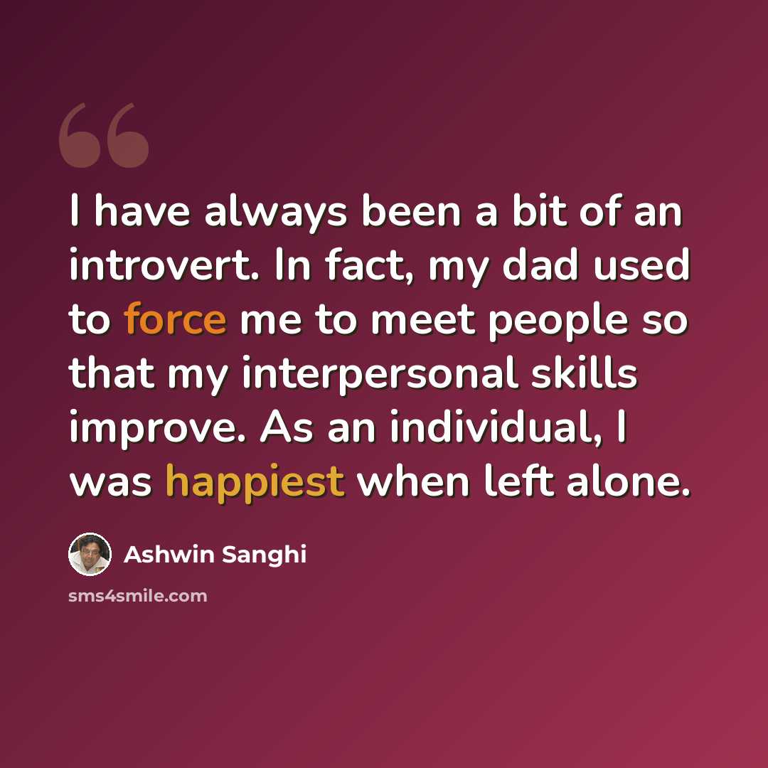 “I have always been a bit of an introvert. In fact, my dad used to force me to meet people so that my interpersonal skills improve. As an individual, I was happiest when left alone.” quote by Ashwin Sanghi
