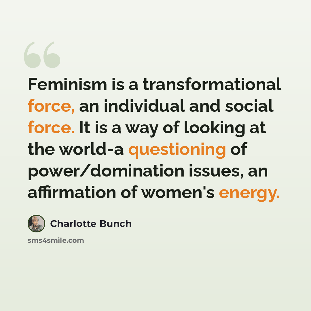 “Feminism is a transformational force, an individual and social force. It is a way of looking at the world-a questioning of power/domination issues, an affirmation of women's energy.” quote by Charlotte Bunch