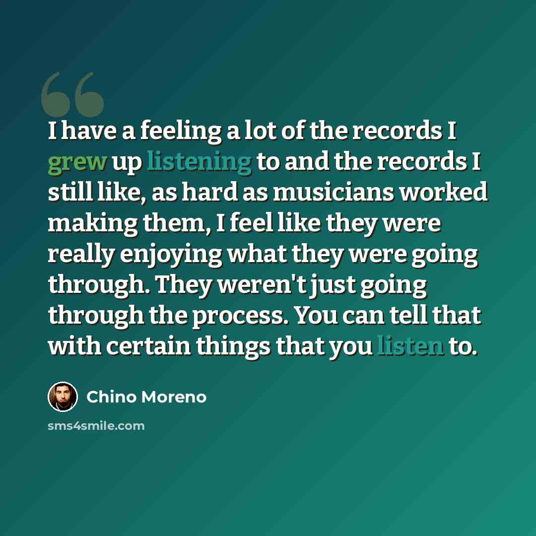 “I have a feeling a lot of the records I grew up listening to and the records I still like, as hard as musicians worked making them, I feel like they were really enjoying what they were going through. They weren't just going through the process. You can tell that with certain things that you listen…” quote by Chino Moreno