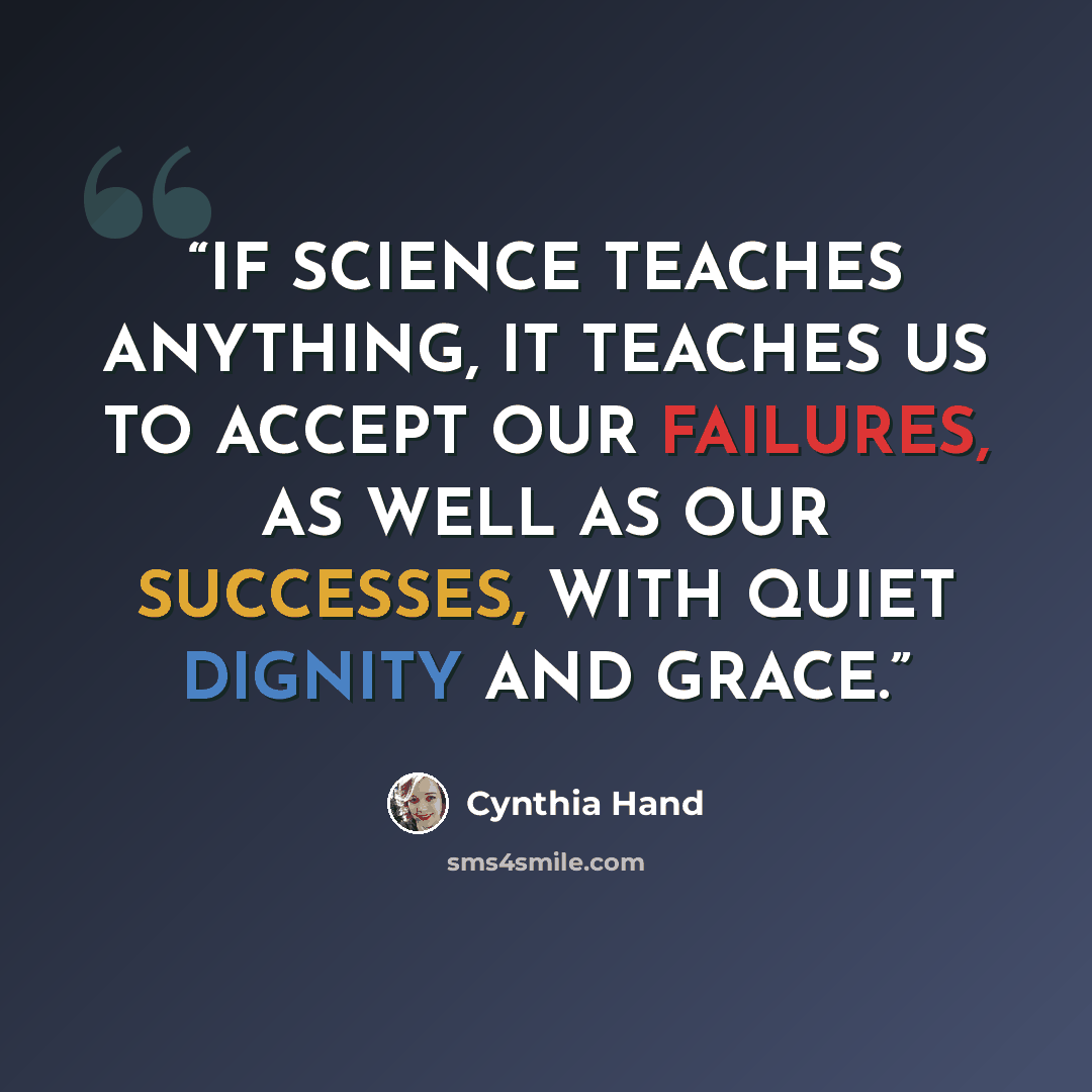 “IF SCIENCE TEACHES ANYTHING, IT TEACHES US TO ACCEPT OUR FAILURES, AS WELL AS OUR SUCCESSES, WITH QUIET DIGNITY AND GRACE.” quote by Cynthia Hand