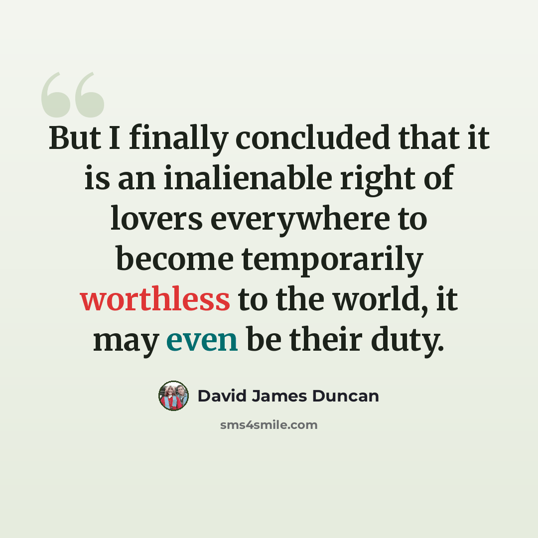 “But I finally concluded that it is an inalienable right of lovers everywhere to become temporarily worthless to the world, it may even be their duty.” quote by David James Duncan