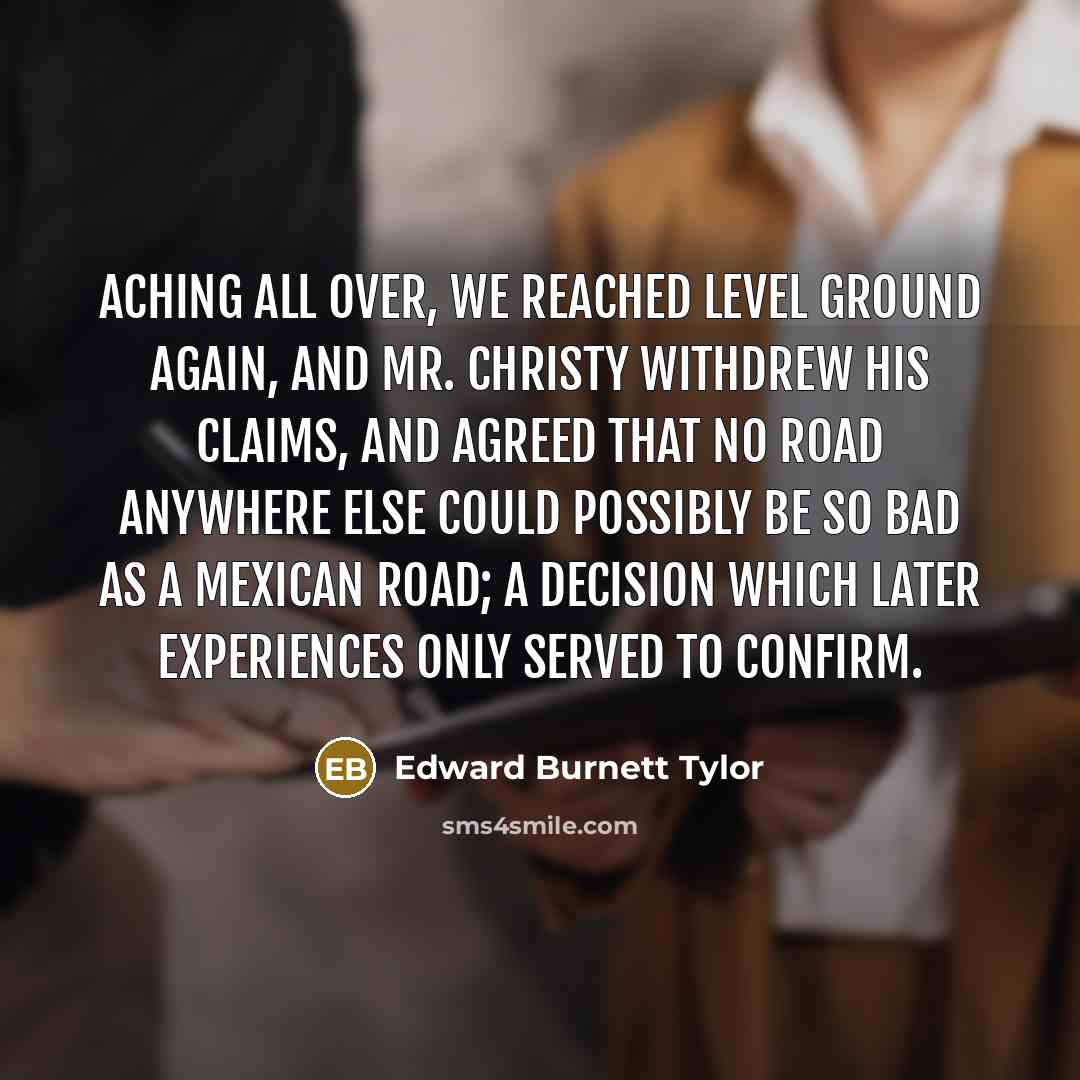 “Aching all over, we reached level ground again, and Mr. Christy withdrew his claims, and agreed that no road anywhere else could possibly be so bad as a Mexican road; a decision which later experiences only served to confirm.” quote by Edward Burnett Tylor