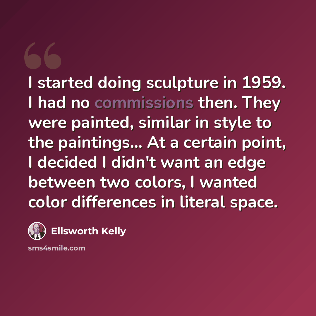 “I started doing sculpture in 1959. I had no commissions then. They were painted, similar in style to the paintings... At a certain point, I decided I didn't want an edge between two colors, I wanted color differences in literal space.” quote by Ellsworth Kelly