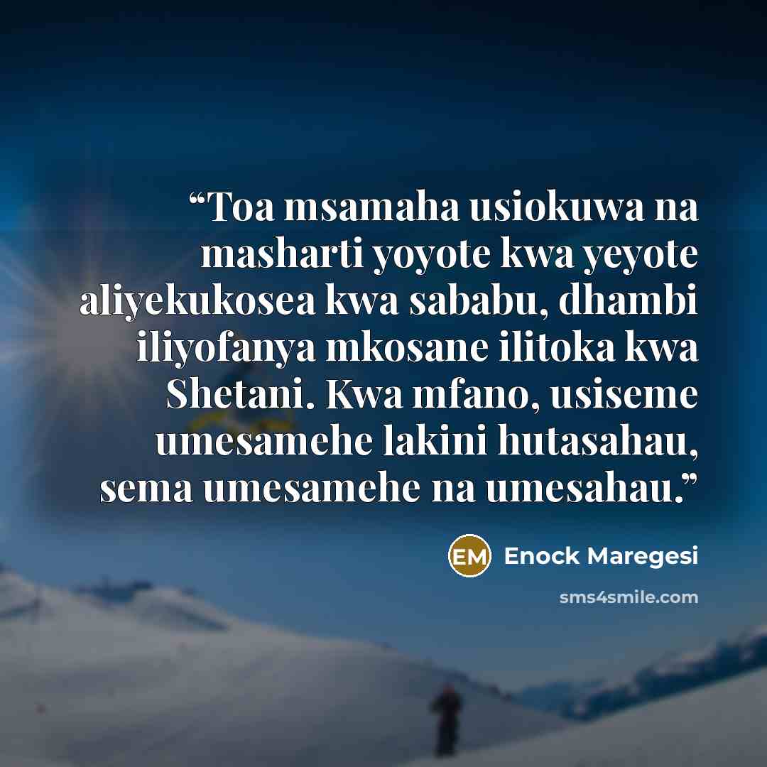 “Toa msamaha usiokuwa na masharti yoyote kwa yeyote aliyekukosea kwa sababu, dhambi iliyofanya mkosane ilitoka kwa Shetani. Kwa mfano, usiseme umesamehe lakini hutasahau, sema umesamehe na umesahau.” quote by Enock Maregesi