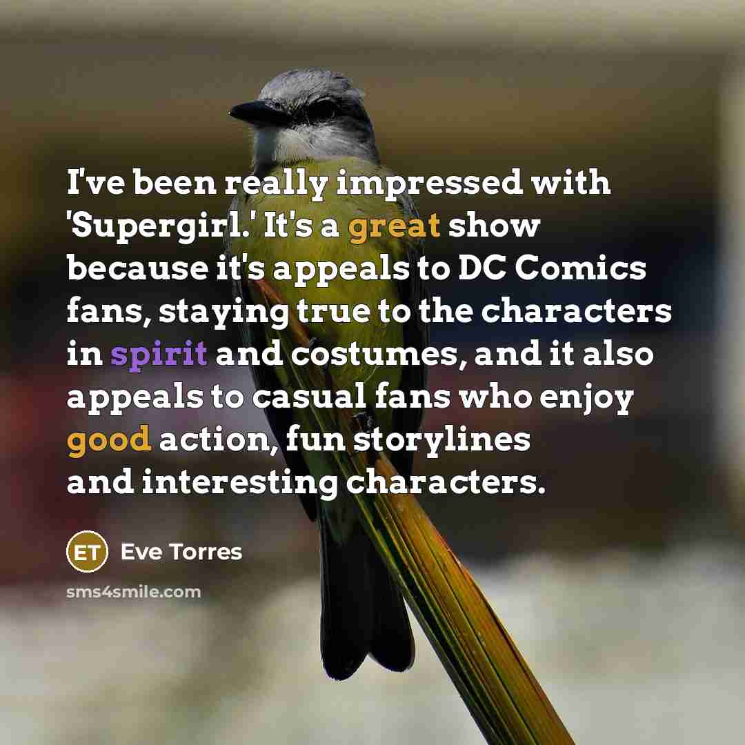 “I've been really impressed with 'Supergirl.' It's a great show because it's appeals to DC Comics fans, staying true to the characters in spirit and costumes, and it also appeals to casual fans who enjoy good action, fun storylines and interesting characters.” quote by Eve Torres