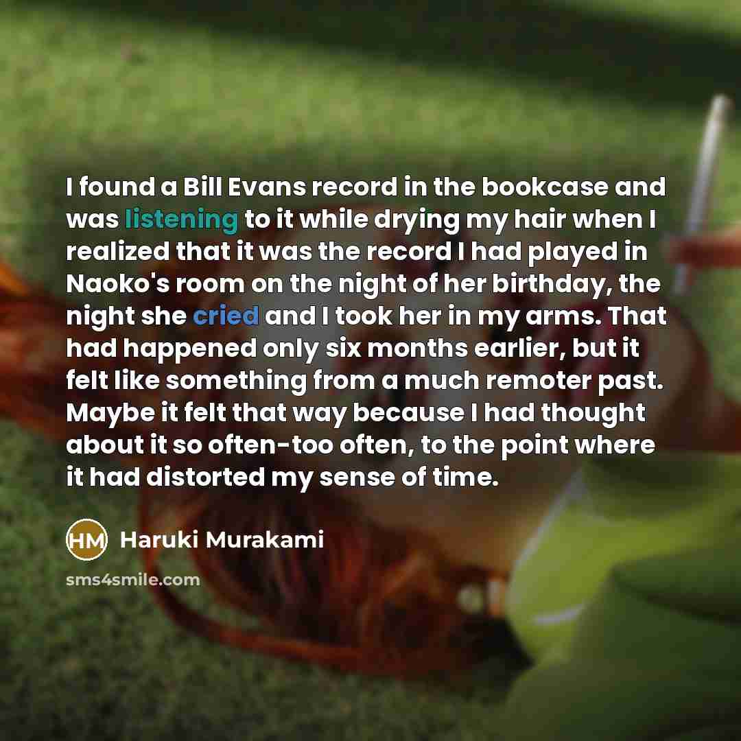 “I found a Bill Evans record in the bookcase and was listening to it while drying my hair when I realized that it was the record I had played in Naoko's room on the night of her birthday, the night she cried and I took her in my arms. That had happened only six months earlier, but it felt like…” quote by Haruki Murakami