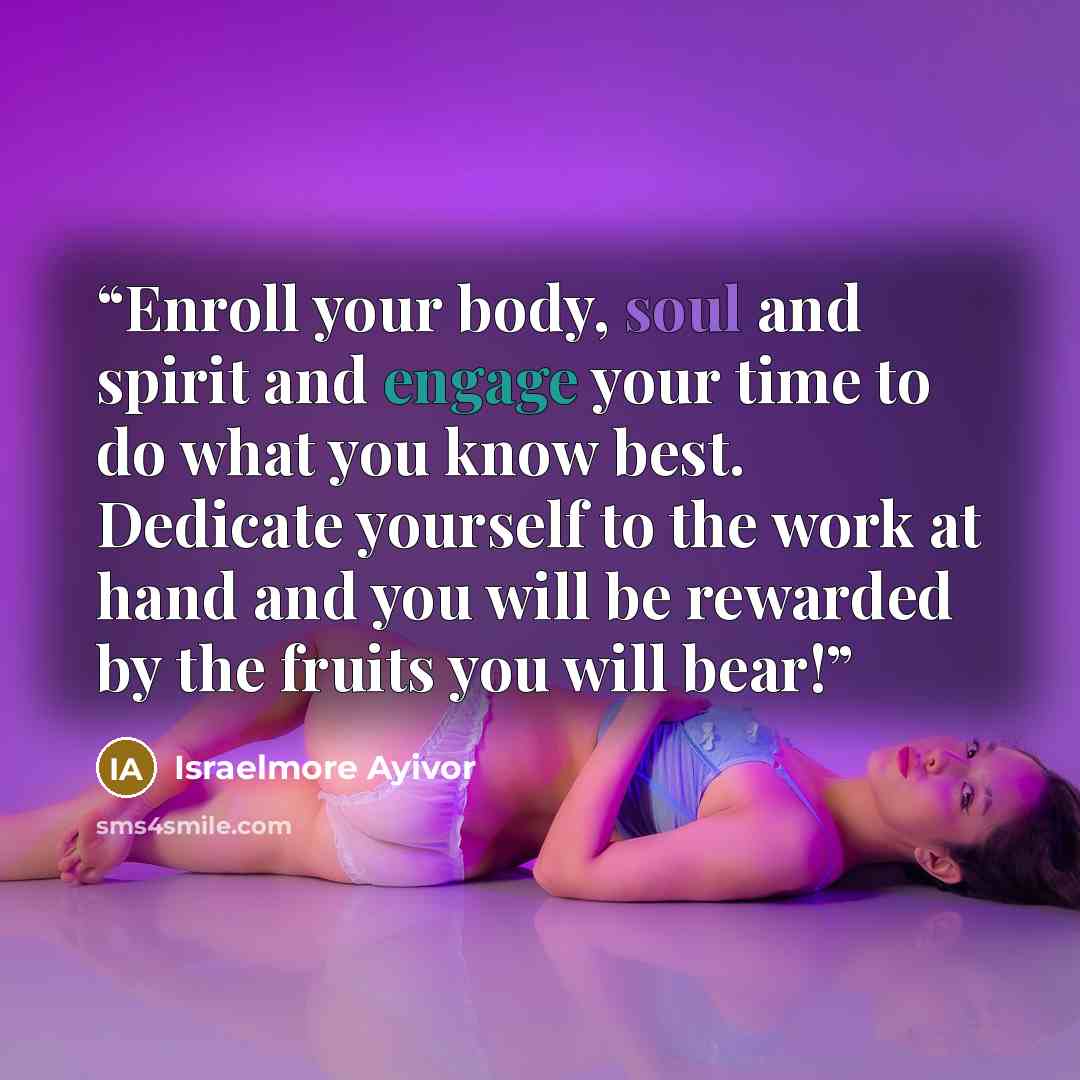 “Enroll your body, soul and spirit and engage your time to do what you know best. Dedicate yourself to the work at hand and you will be rewarded by the fruits you will bear!” quote by Israelmore Ayivor