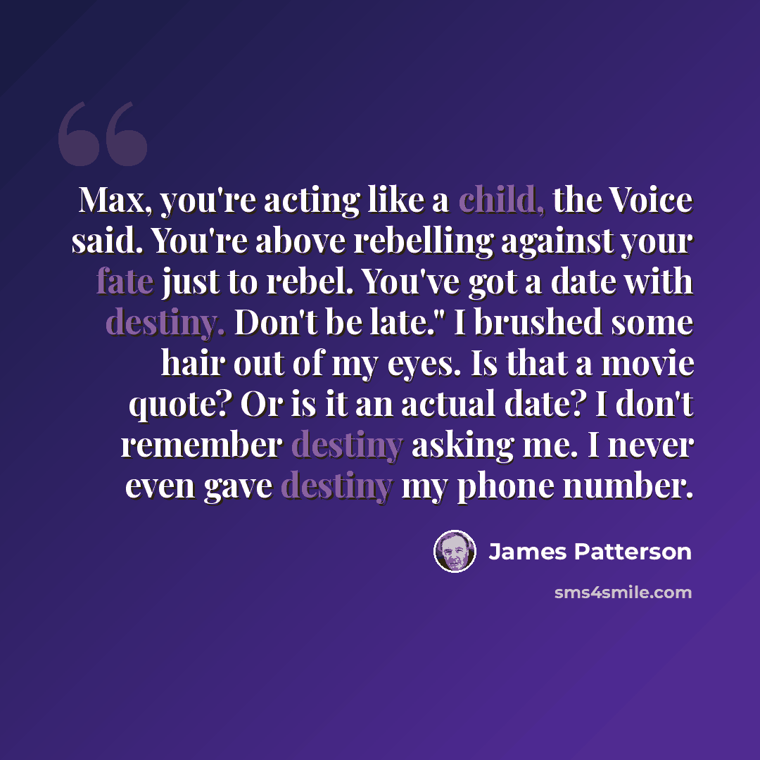 “Max, you're acting like a child, the Voice said. You're above rebelling against your fate just to rebel. You've got a date with destiny. Don't be late." I brushed some hair out of my eyes. Is that a movie quote? Or is it an actual date? I don't remember destiny asking me. I never even gave destiny…” quote by James Patterson