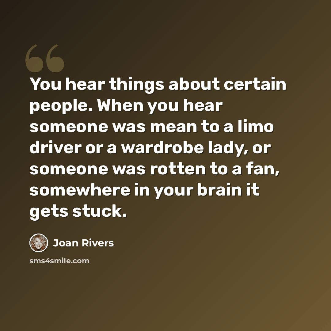 “You hear things about certain people. When you hear someone was mean to a limo driver or a wardrobe lady, or someone was rotten to a fan, somewhere in your brain it gets stuck.” quote by Joan Rivers