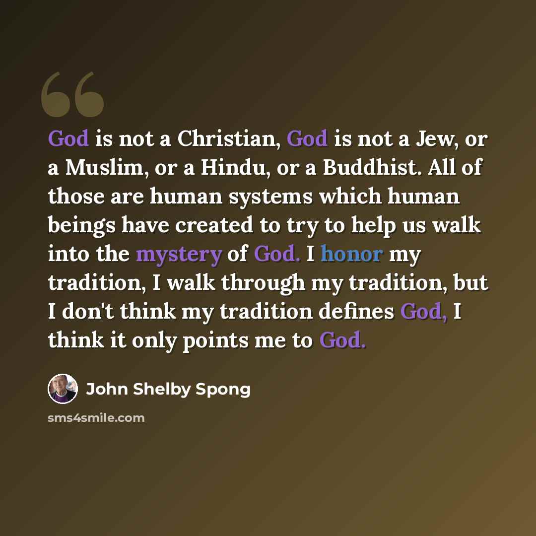 “God is not a Christian, God is not a Jew, or a Muslim, or a Hindu, or a Buddhist. All of those are human systems which human beings have created to try to help us walk into the mystery of God. I honor my tradition, I walk through my tradition, but I don't think my tradition defines God, I think it…” quote by John Shelby Spong