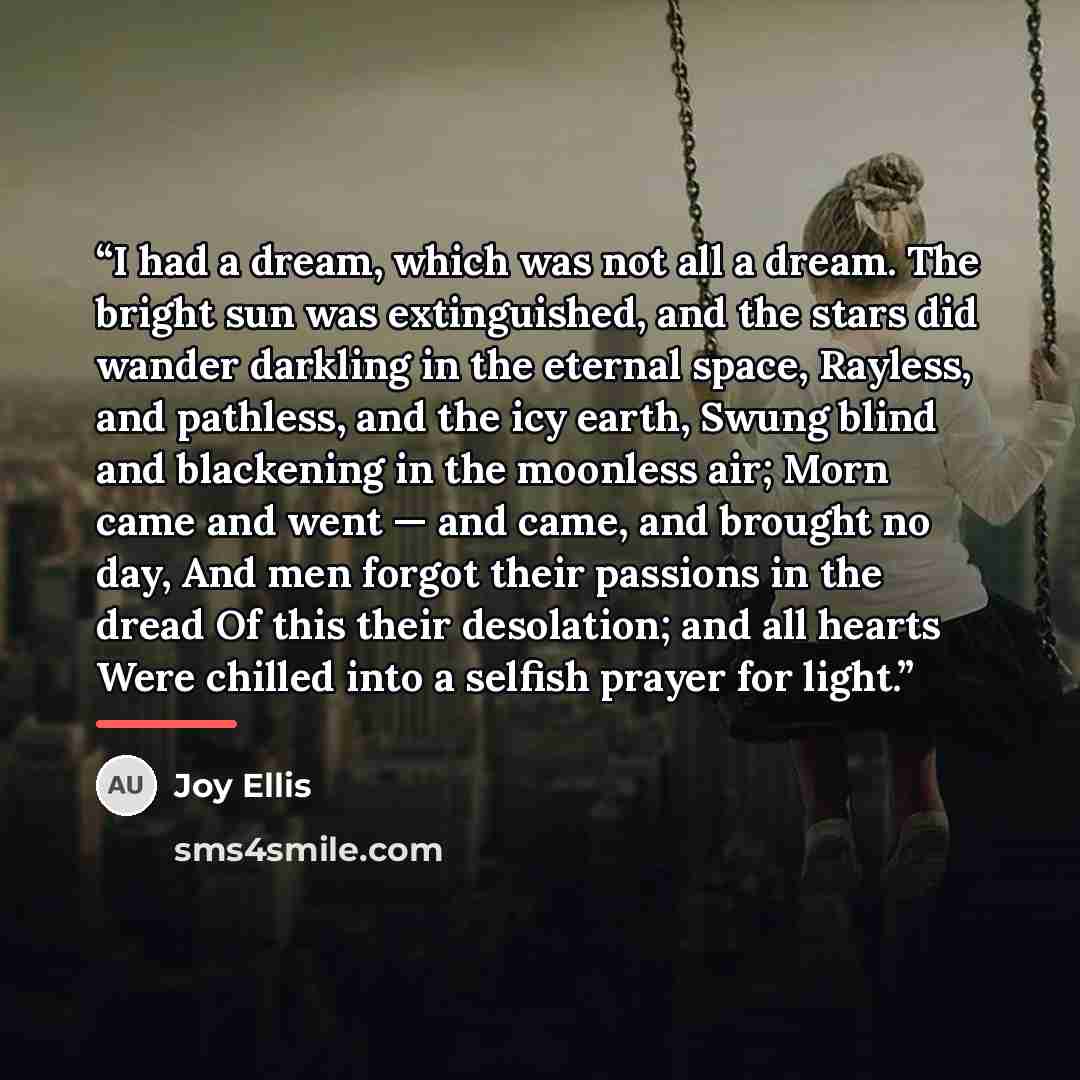 “I had a dream, which was not all a dream. The bright sun was extinguished, and the stars did wander darkling in the eternal space, Rayless, and pathless, and the icy earth, Swung blind and blackening in the moonless air; Morn came and went — and came, and brought no day, And men forgot their…” quote by Joy Ellis