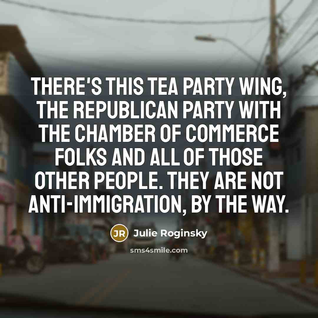 “There's this Tea Party wing, the Republican Party with the Chamber of commerce folks and all of those other people. They are not anti-immigration, by the way.” quote by Julie Roginsky