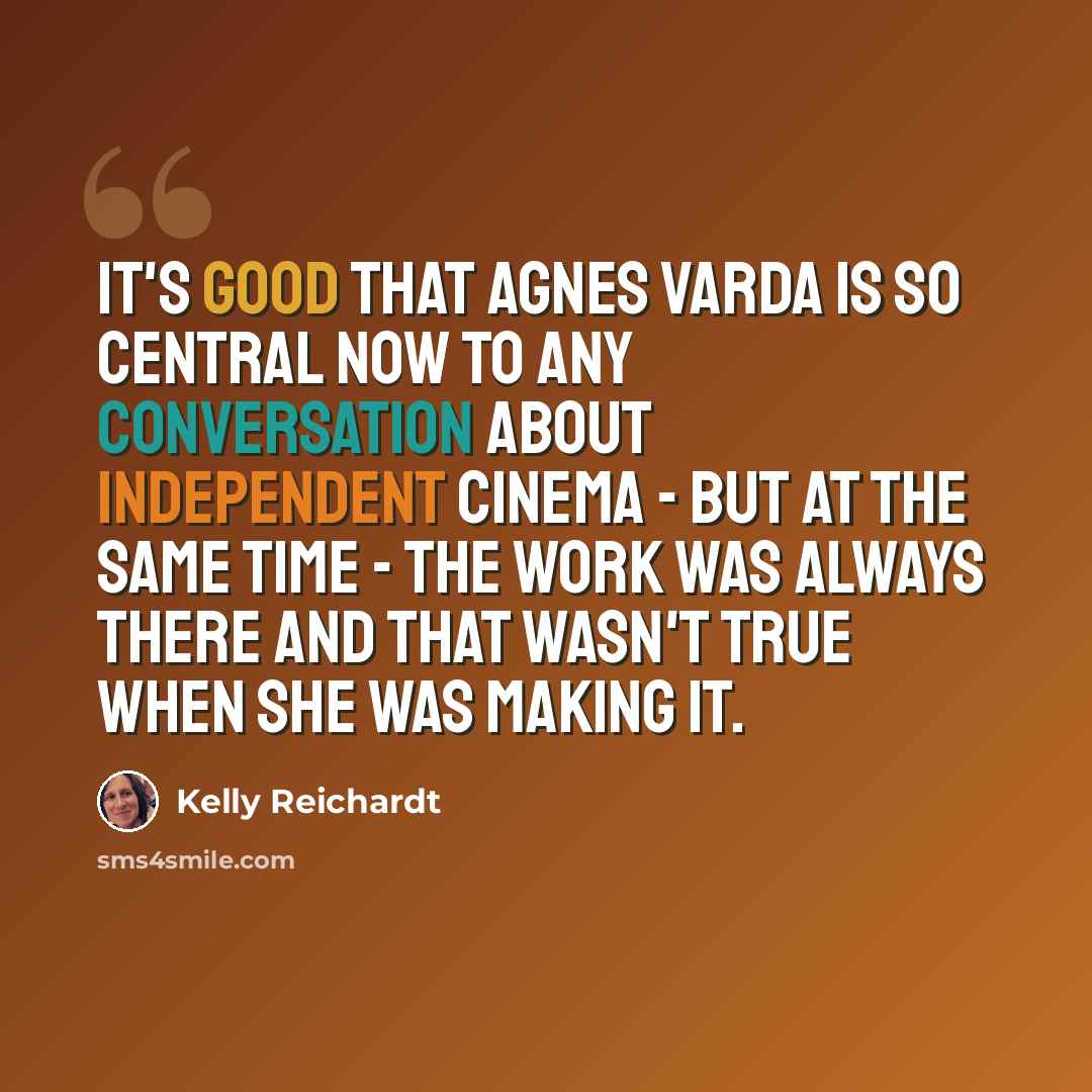 “It's good that Agnes Varda is so central now to any conversation about independent cinema - but at the same time - the work was always there and that wasn't true when she was making it.” quote by Kelly Reichardt