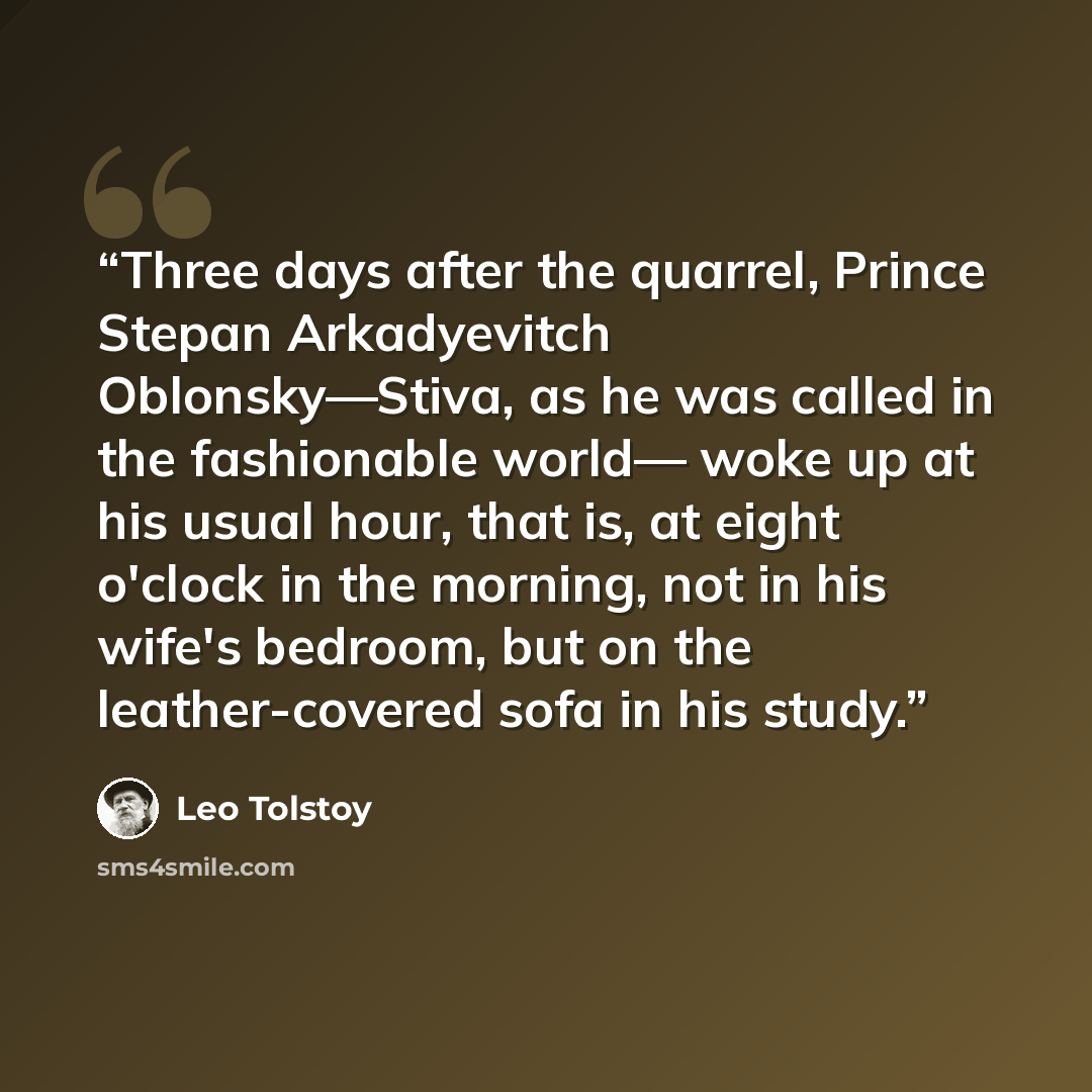 “Three days after the quarrel, Prince Stepan Arkadyevitch Oblonsky—Stiva, as he was called in the fashionable world— woke up at his usual hour, that is, at eight o'clock in the morning, not in his wife's bedroom, but on the leather-covered sofa in his study.” quote by Leo Tolstoy