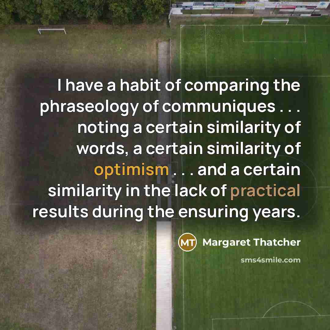 “I have a habit of comparing the phraseology of communiques . . . noting a certain similarity of words, a certain similarity of optimism . . . and a certain similarity in the lack of practical results during the ensuring years.” quote by Margaret Thatcher