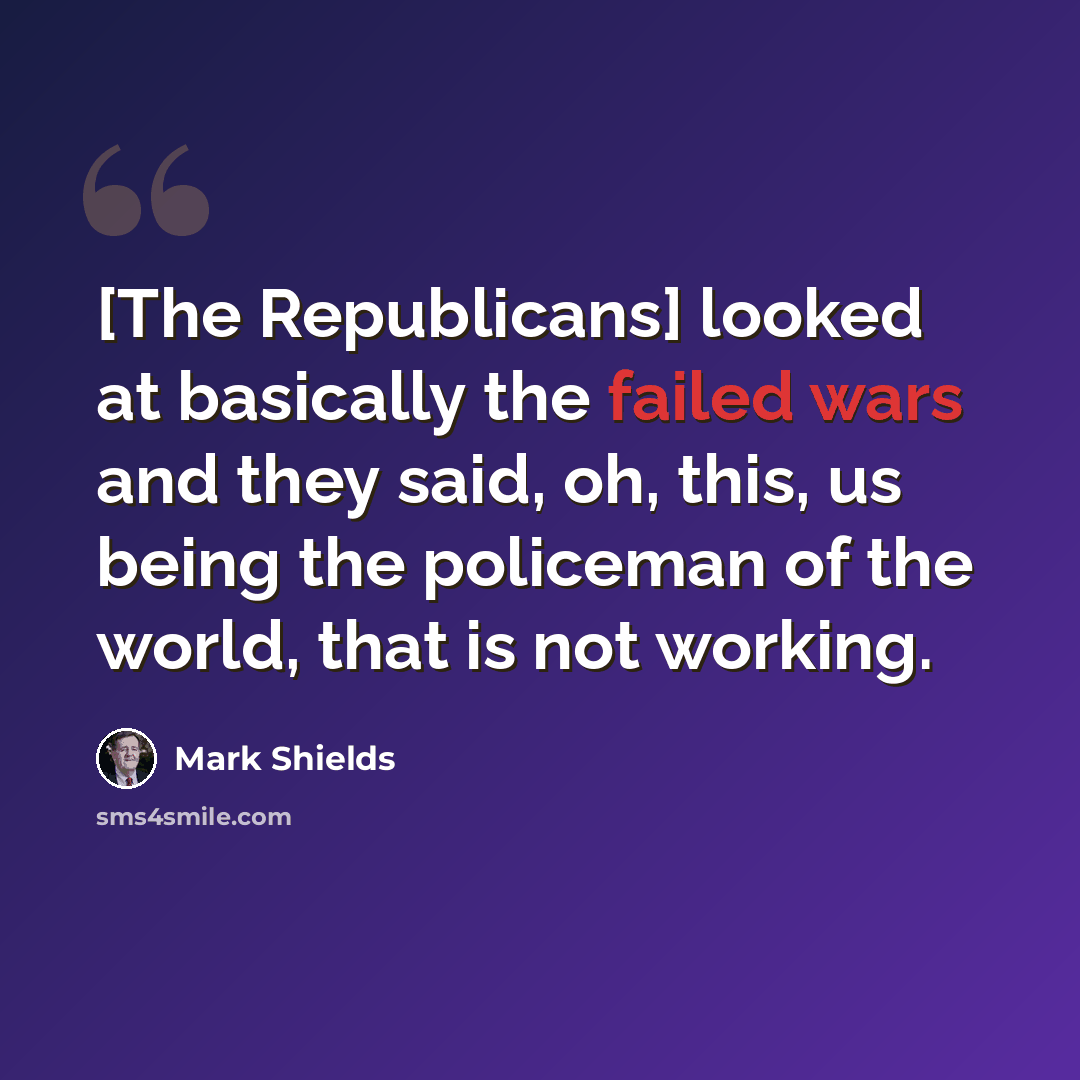 “[The Republicans] looked at basically the failed wars and they said, oh, this, us being the policeman of the world, that is not working.” quote by Mark Shields