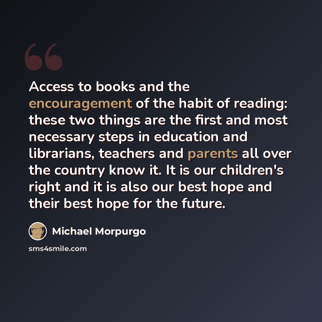 “Access to books and the encouragement of the habit of reading: these two things are the first and most necessary steps in education and librarians, teachers and parents all over the country know it. It is our children's right and it is also our best hope and their best hope for the future.” quote by Michael Morpurgo