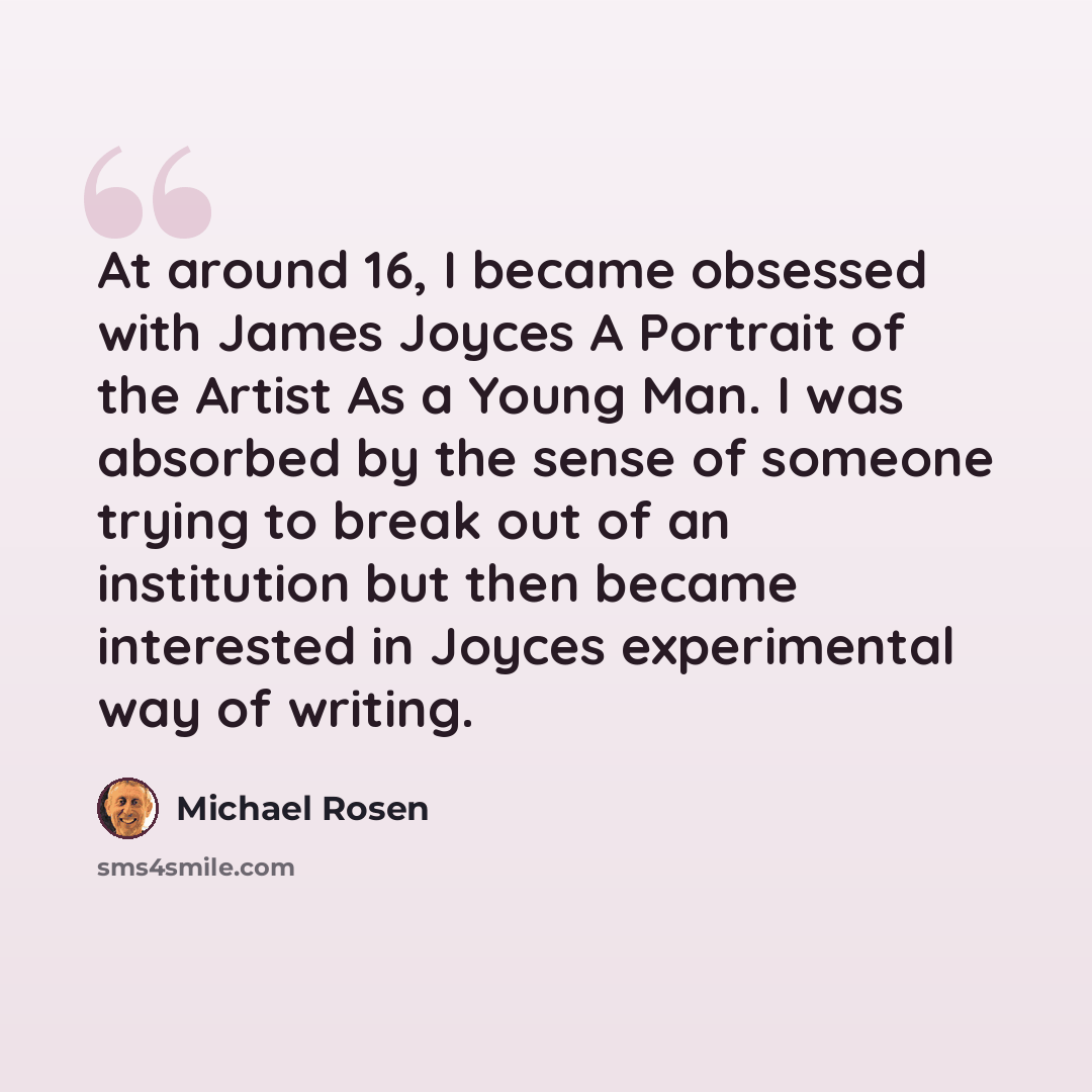“At around 16, I became obsessed with James Joyces A Portrait of the Artist As a Young Man. I was absorbed by the sense of someone trying to break out of an institution but then became interested in Joyces experimental way of writing.” quote by Michael Rosen