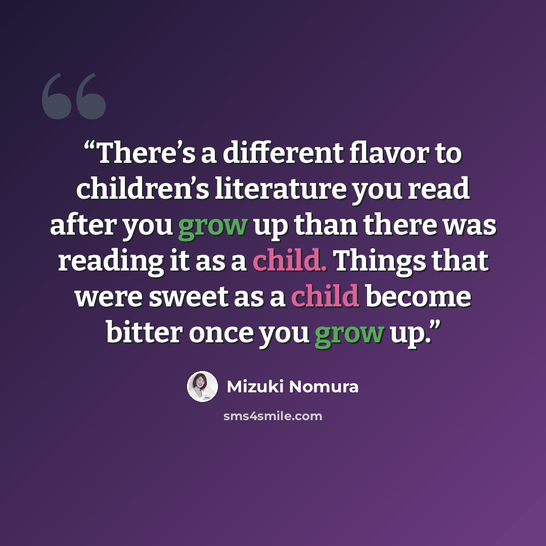 “There’s a different flavor to children’s literature you read after you grow up than there was reading it as a child. Things that were sweet as a child become bitter once you grow up.” quote by Mizuki Nomura