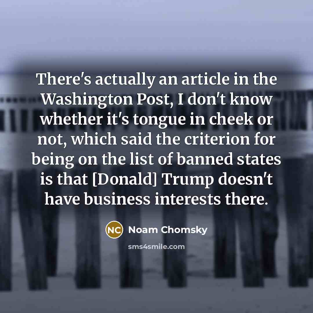 “There's actually an article in the Washington Post, I don't know whether it's tongue in cheek or not, which said the criterion for being on the list of banned states is that [Donald] Trump doesn't have business interests there.” quote by Noam Chomsky