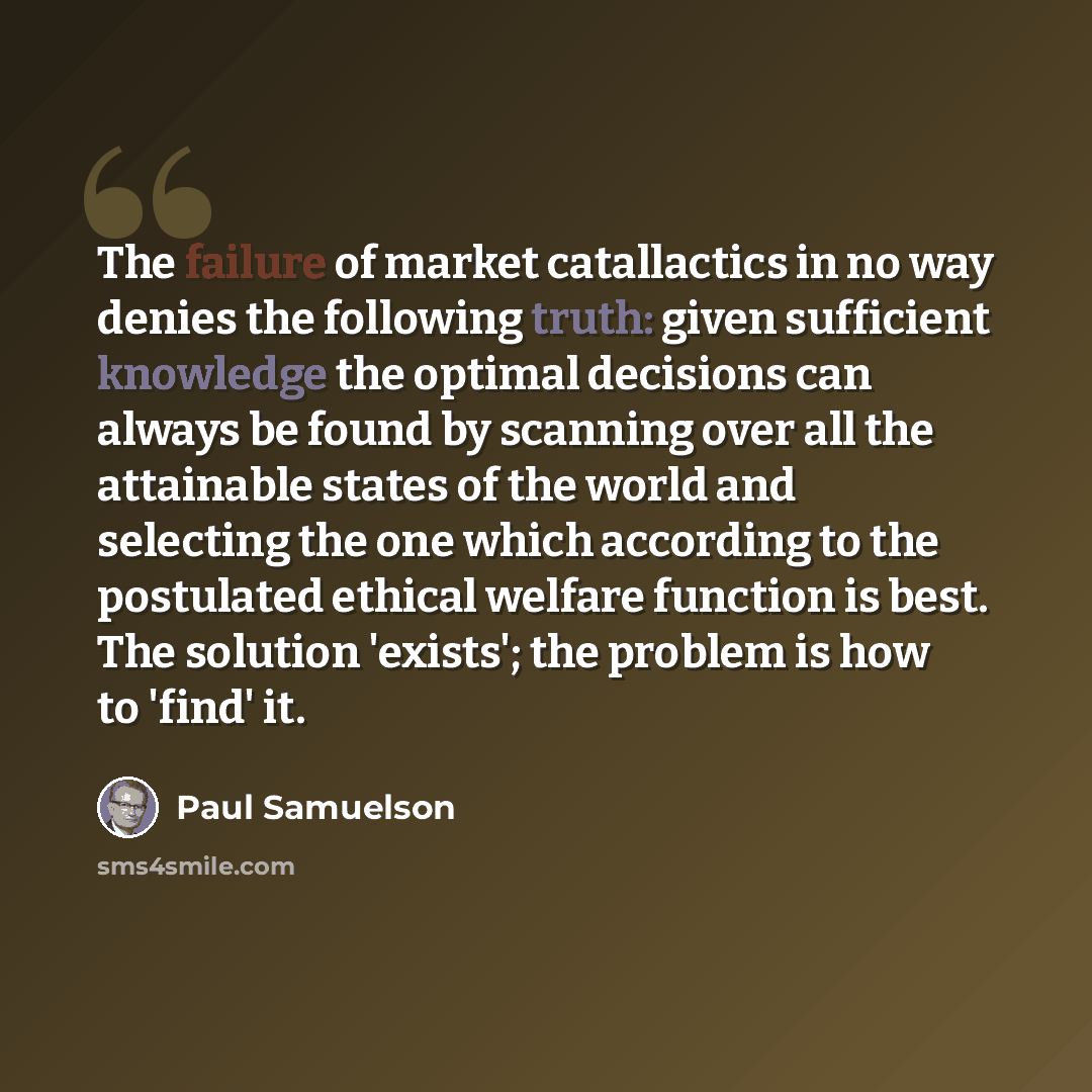 “The failure of market catallactics in no way denies the following truth: given sufficient knowledge the optimal decisions can always be found by scanning over all the attainable states of the world and selecting the one which according to the postulated ethical welfare function is best. The…” quote by Paul Samuelson