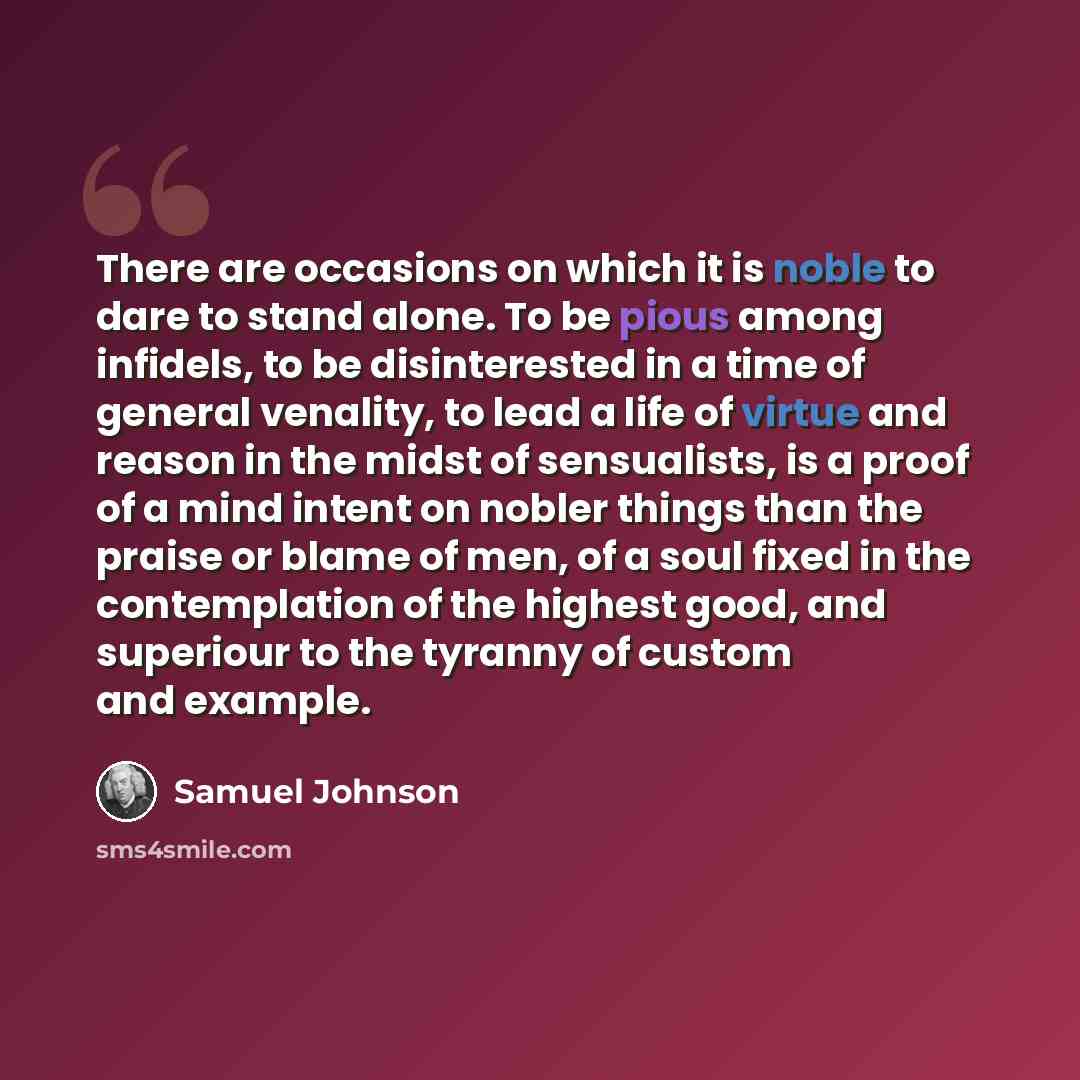 “There are occasions on which it is noble to dare to stand alone. To be pious among infidels, to be disinterested in a time of general venality, to lead a life of virtue and reason in the midst of sensualists, is a proof of a mind intent on nobler things than the praise or blame of men, of a soul…” quote by Samuel Johnson