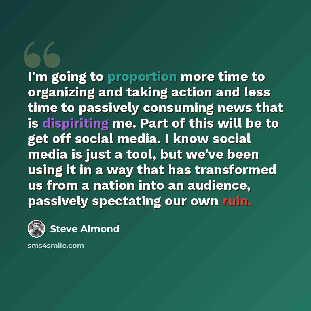 “I'm going to proportion more time to organizing and taking action and less time to passively consuming news that is dispiriting me. Part of this will be to get off social media. I know social media is just a tool, but we've been using it in a way that has transformed us from a nation into an…” quote by Steve Almond