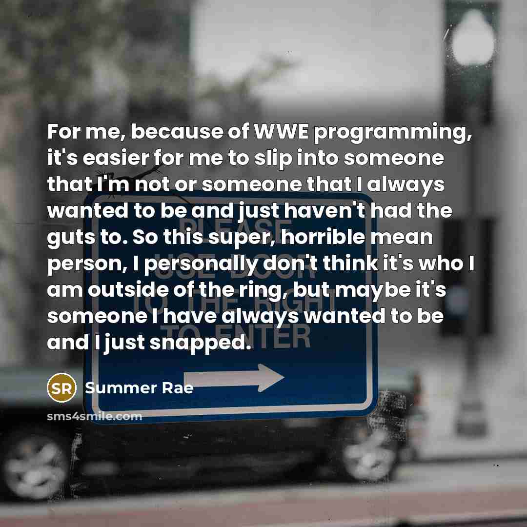 “For me, because of WWE programming, it's easier for me to slip into someone that I'm not or someone that I always wanted to be and just haven't had the guts to. So this super, horrible mean person, I personally don't think it's who I am outside of the ring, but maybe it's someone I have always…” quote by Summer Rae